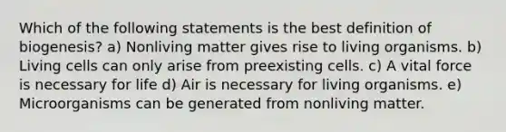 Which of the following statements is the best definition of biogenesis? a) Nonliving matter gives rise to living organisms. b) Living cells can only arise from preexisting cells. c) A vital force is necessary for life d) Air is necessary for living organisms. e) Microorganisms can be generated from nonliving matter.