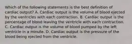 Which of the following statements is the best definition of cardiac output? A. Cardiac output is the volume of blood ejected by the ventricles with each contraction. B. Cardiac output is the percentage of blood leaving the ventricle with each contraction. C. Cardiac output is the volume of blood pumped by the left ventricle in a minute. D. Cardiac output is the pressure of the blood being ejected from the ventricle.