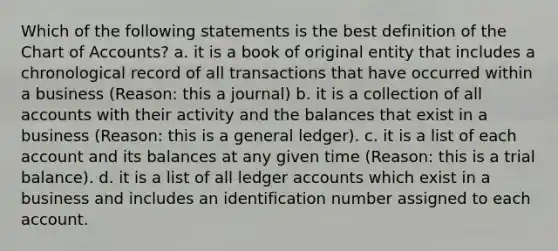 Which of the following statements is the best definition of the Chart of Accounts? a. it is a book of original entity that includes a chronological record of all transactions that have occurred within a business (Reason: this a journal) b. it is a collection of all accounts with their activity and the balances that exist in a business (Reason: this is a general ledger). c. it is a list of each account and its balances at any given time (Reason: this is a trial balance). d. it is a list of all ledger accounts which exist in a business and includes an identification number assigned to each account.