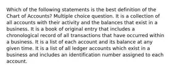 Which of the following statements is the best definition of the Chart of Accounts? Multiple choice question. It is a collection of all accounts with their activity and the balances that exist in a business. It is a book of original entry that includes a chronological record of all transactions that have occurred within a business. It is a list of each account and its balance at any given time. It is a list of all ledger accounts which exist in a business and includes an identification number assigned to each account.