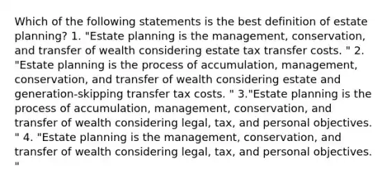 Which of the following statements is the best definition of estate planning? 1. "Estate planning is the management, conservation, and transfer of wealth considering estate tax transfer costs. " 2. "Estate planning is the process of accumulation, management, conservation, and transfer of wealth considering estate and generation-skipping transfer tax costs. " 3."Estate planning is the process of accumulation, management, conservation, and transfer of wealth considering legal, tax, and personal objectives. " 4. "Estate planning is the management, conservation, and transfer of wealth considering legal, tax, and personal objectives. "