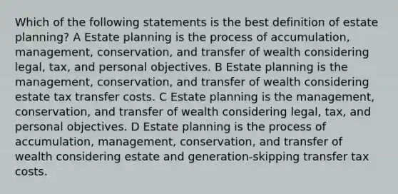 Which of the following statements is the best definition of estate planning? A Estate planning is the process of accumulation, management, conservation, and transfer of wealth considering legal, tax, and personal objectives. B Estate planning is the management, conservation, and transfer of wealth considering estate tax transfer costs. C Estate planning is the management, conservation, and transfer of wealth considering legal, tax, and personal objectives. D Estate planning is the process of accumulation, management, conservation, and transfer of wealth considering estate and generation-skipping transfer tax costs.