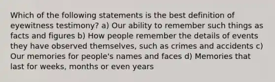 Which of the following statements is the best definition of eyewitness testimony? a) Our ability to remember such things as facts and figures b) How people remember the details of events they have observed themselves, such as crimes and accidents c) Our memories for people's names and faces d) Memories that last for weeks, months or even years