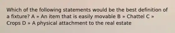 Which of the following statements would be the best definition of a fixture? A » An item that is easily movable B » Chattel C » Crops D » A physical attachment to the real estate