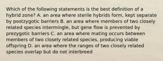 Which of the following statements is the best definition of a hybrid zone? A. an area where sterile hybrids form, kept separate by postzygotic barriers B. an area where members of two closely related species intermingle, but gene flow is prevented by prezygotic barriers C. an area where mating occurs between members of two closely related species, producing viable offspring D. an area where the ranges of two closely related species overlap but do not interbreed