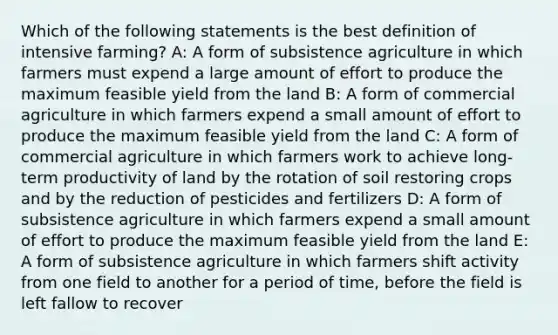 Which of the following statements is the best definition of intensive farming? A: A form of subsistence agriculture in which farmers must expend a large amount of effort to produce the maximum feasible yield from the land B: A form of commercial agriculture in which farmers expend a small amount of effort to produce the maximum feasible yield from the land C: A form of commercial agriculture in which farmers work to achieve long-term productivity of land by the rotation of soil restoring crops and by the reduction of pesticides and fertilizers D: A form of subsistence agriculture in which farmers expend a small amount of effort to produce the maximum feasible yield from the land E: A form of subsistence agriculture in which farmers shift activity from one field to another for a period of time, before the field is left fallow to recover