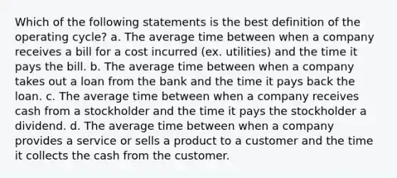 Which of the following statements is the best definition of the operating cycle? a. The average time between when a company receives a bill for a cost incurred (ex. utilities) and the time it pays the bill. b. The average time between when a company takes out a loan from the bank and the time it pays back the loan. c. The average time between when a company receives cash from a stockholder and the time it pays the stockholder a dividend. d. The average time between when a company provides a service or sells a product to a customer and the time it collects the cash from the customer.