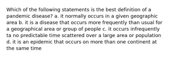 Which of the following statements is the best definition of a pandemic disease? a. it normally occurs in a given geographic area b. it is a disease that occurs more frequently than usual for a geographical area or group of people c. it occurs infrequently ta no predictable time scattered over a large area or population d. it is an epidemic that occurs on more than one continent at the same time