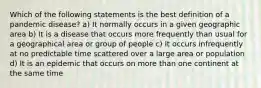 Which of the following statements is the best definition of a pandemic disease? a) It normally occurs in a given geographic area b) It is a disease that occurs more frequently than usual for a geographical area or group of people c) It occurs infrequently at no predictable time scattered over a large area or population d) It is an epidemic that occurs on more than one continent at the same time