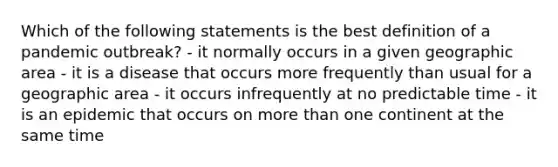 Which of the following statements is the best definition of a pandemic outbreak? - it normally occurs in a given geographic area - it is a disease that occurs more frequently than usual for a geographic area - it occurs infrequently at no predictable time - it is an epidemic that occurs on more than one continent at the same time