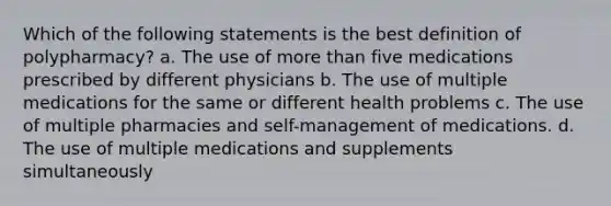 Which of the following statements is the best definition of polypharmacy? a. The use of more than five medications prescribed by different physicians b. The use of multiple medications for the same or different health problems c. The use of multiple pharmacies and self-management of medications. d. The use of multiple medications and supplements simultaneously