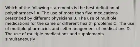 Which of the following statements is the best definition of polypharmacy? A. The use of more than five medications prescribed by different physicians B. The use of multiple medications for the same or different health problems C. The use of multiple pharmacies and self-management of medications D. The use of multiple medications and supplements simultaneously