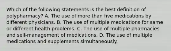 Which of the following statements is the best definition of polypharmacy? A. The use of more than five medications by different physicians. B. The use of multiple medications for same or different health problems. C. The use of multiple pharmacies and self-management of medications. D. The use of multiple medications and supplements simultaneously.