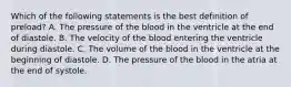 Which of the following statements is the best definition of preload? A. The pressure of the blood in the ventricle at the end of diastole. B. The velocity of the blood entering the ventricle during diastole. C. The volume of the blood in the ventricle at the beginning of diastole. D. The pressure of the blood in the atria at the end of systole.