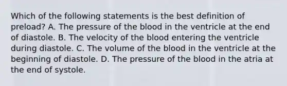 Which of the following statements is the best definition of preload? A. The pressure of the blood in the ventricle at the end of diastole. B. The velocity of the blood entering the ventricle during diastole. C. The volume of the blood in the ventricle at the beginning of diastole. D. The pressure of the blood in the atria at the end of systole.