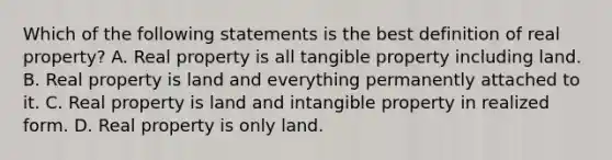 Which of the following statements is the best definition of real property? A. Real property is all tangible property including land. B. Real property is land and everything permanently attached to it. C. Real property is land and intangible property in realized form. D. Real property is only land.