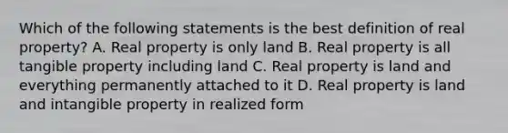 Which of the following statements is the best definition of real property? A. Real property is only land B. Real property is all tangible property including land C. Real property is land and everything permanently attached to it D. Real property is land and intangible property in realized form