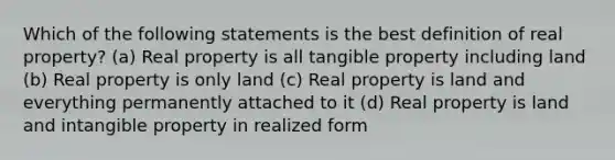 Which of the following statements is the best definition of real property? (a) Real property is all tangible property including land (b) Real property is only land (c) Real property is land and everything permanently attached to it (d) Real property is land and intangible property in realized form