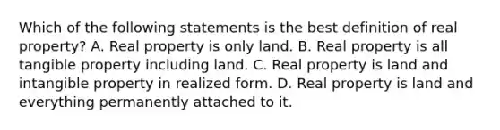 Which of the following statements is the best definition of real property? A. Real property is only land. B. Real property is all tangible property including land. C. Real property is land and intangible property in realized form. D. Real property is land and everything permanently attached to it.