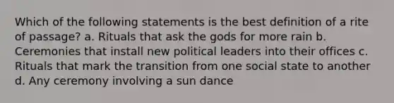 Which of the following statements is the best definition of a rite of passage? a. Rituals that ask the gods for more rain b. Ceremonies that install new political leaders into their offices c. Rituals that mark the transition from one social state to another d. Any ceremony involving a sun dance