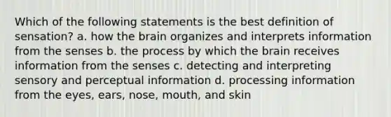 Which of the following statements is the best definition of sensation? a. how the brain organizes and interprets information from the senses b. the process by which the brain receives information from the senses c. detecting and interpreting sensory and perceptual information d. processing information from the eyes, ears, nose, mouth, and skin