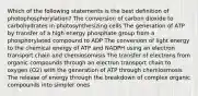 Which of the following statements is the best definition of photophosphorylation? The conversion of carbon dioxide to carbohydrates in photosynthesizing cells The generation of ATP by transfer of a high energy phosphate group from a phosphorylated compound to ADP The conversion of light energy to the chemical energy of ATP and NADPH using an electron transport chain and chemiosomisis The transfer of electrons from organic compounds through an electron transport chain to oxygen (O2) with the generation of ATP through chemiosmosis The release of energy through the breakdown of complex organic compounds into simpler ones