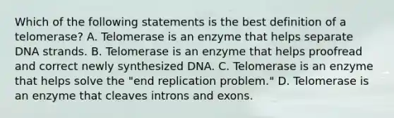 Which of the following statements is the best definition of a telomerase? A. Telomerase is an enzyme that helps separate DNA strands. B. Telomerase is an enzyme that helps proofread and correct newly synthesized DNA. C. Telomerase is an enzyme that helps solve the "end replication problem." D. Telomerase is an enzyme that cleaves introns and exons.