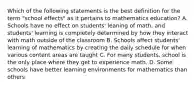 Which of the following statements is the best definition for the term "school effects" as it pertains to mathematics education? A. Schools have no effect on students' leaning of math, and students' learning is completely determined by how they interact with math outside of the classroom B. Schools affect students' learning of mathematics by creating the daily schedule for when various content areas are taught C. For many students, school is the only place where they get to experience math. D. Some schools have better learning environments for mathematics than others