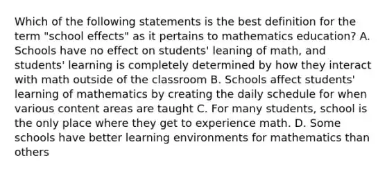 Which of the following statements is the best definition for the term "school effects" as it pertains to mathematics education? A. Schools have no effect on students' leaning of math, and students' learning is completely determined by how they interact with math outside of the classroom B. Schools affect students' learning of mathematics by creating the daily schedule for when various content areas are taught C. For many students, school is the only place where they get to experience math. D. Some schools have better learning environments for mathematics than others