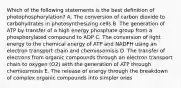 Which of the following statements is the best definition of photophosphorylation? A. The conversion of carbon dioxide to carbohydrates in photosynthesizing cells B. The generation of ATP by transfer of a high energy phosphate group from a phosphorylated compound to ADP C. The conversion of light energy to the chemical energy of ATP and NADPH using an electron transport chain and chemiosomisis D. The transfer of electrons from organic compounds through an electron transport chain to oxygen (O2) with the generation of ATP through chemiosmosis E. The release of energy through the breakdown of complex organic compounds into simpler ones