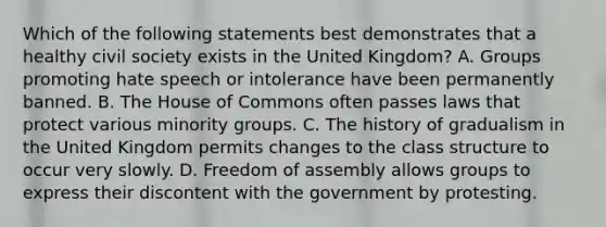 Which of the following statements best demonstrates that a healthy civil society exists in the United Kingdom? A. Groups promoting hate speech or intolerance have been permanently banned. B. The House of Commons often passes laws that protect various minority groups. C. The history of gradualism in the United Kingdom permits changes to the class structure to occur very slowly. D. Freedom of assembly allows groups to express their discontent with the government by protesting.