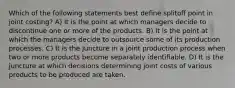 Which of the following statements best deﬁne splitoﬀ point in joint costing? A) It is the point at which managers decide to discontinue one or more of the products. B) It is the point at which the managers decide to outsource some of its production processes. C) It is the juncture in a joint production process when two or more products become separately identiﬁable. D) It is the juncture at which decisions determining joint costs of various products to be produced are taken.