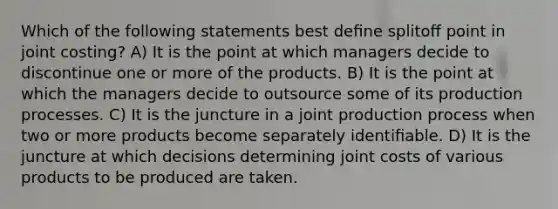 Which of the following statements best deﬁne splitoﬀ point in joint costing? A) It is the point at which managers decide to discontinue one or more of the products. B) It is the point at which the managers decide to outsource some of its production processes. C) It is the juncture in a joint production process when two or more products become separately identiﬁable. D) It is the juncture at which decisions determining joint costs of various products to be produced are taken.