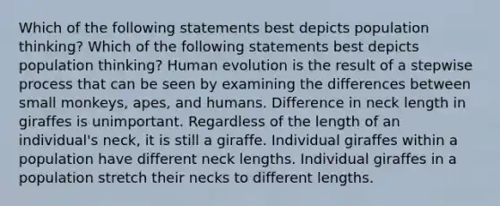 Which of the following statements best depicts population thinking? Which of the following statements best depicts population thinking? Human evolution is the result of a stepwise process that can be seen by examining the differences between small monkeys, apes, and humans. Difference in neck length in giraffes is unimportant. Regardless of the length of an individual's neck, it is still a giraffe. Individual giraffes within a population have different neck lengths. Individual giraffes in a population stretch their necks to different lengths.