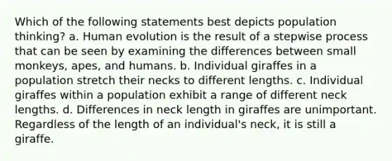 Which of the following statements best depicts population thinking? a. Human evolution is the result of a stepwise process that can be seen by examining the differences between small monkeys, apes, and humans. b. Individual giraffes in a population stretch their necks to different lengths. c. Individual giraffes within a population exhibit a range of different neck lengths. d. Differences in neck length in giraffes are unimportant. Regardless of the length of an individual's neck, it is still a giraffe.