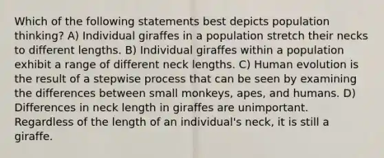 Which of the following statements best depicts population thinking? A) Individual giraffes in a population stretch their necks to different lengths. B) Individual giraffes within a population exhibit a range of different neck lengths. C) Human evolution is the result of a stepwise process that can be seen by examining the differences between small monkeys, apes, and humans. D) Differences in neck length in giraffes are unimportant. Regardless of the length of an individual's neck, it is still a giraffe.