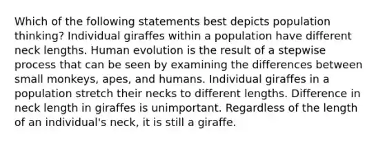 Which of the following statements best depicts population thinking? Individual giraffes within a population have different neck lengths. Human evolution is the result of a stepwise process that can be seen by examining the differences between small monkeys, apes, and humans. Individual giraffes in a population stretch their necks to different lengths. Difference in neck length in giraffes is unimportant. Regardless of the length of an individual's neck, it is still a giraffe.