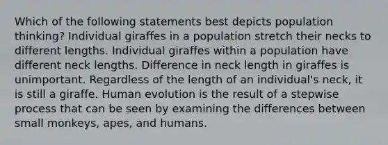 Which of the following statements best depicts population thinking? Individual giraffes in a population stretch their necks to different lengths. Individual giraffes within a population have different neck lengths. Difference in neck length in giraffes is unimportant. Regardless of the length of an individual's neck, it is still a giraffe. Human evolution is the result of a stepwise process that can be seen by examining the differences between small monkeys, apes, and humans.