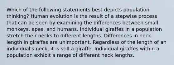 Which of the following statements best depicts population thinking? Human evolution is the result of a stepwise process that can be seen by examining the differences between small monkeys, apes, and humans. Individual giraffes in a population stretch their necks to different lengths. Differences in neck length in giraffes are unimportant. Regardless of the length of an individual's neck, it is still a giraffe. Individual giraffes within a population exhibit a range of different neck lengths.