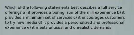 Which of the following statements best descibes a full-service offering? a) it provides a boring, run-of-the-mill experience b) it provides a minimum set of services c) it encourages customers to try <a href='https://www.questionai.com/knowledge/kzZfxpQHE9-new-media' class='anchor-knowledge'>new media</a> d) it provides a personalized and professional experience e) it meets unusual and unrealistic demands