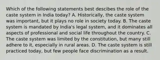 Which of the following statements best descibes the role of the caste system in India today? A. Historically, the caste system was important, but it plays no role in society today. B. The caste system is mandated by India's legal system, and it dominates all aspects of professional and social life throughout the country. C. The caste system was limited by the constitution, but many still adhere to it, especially in rural areas. D. The caste system is still practiced today, but few people face discrimination as a result.