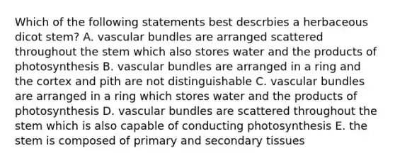 Which of the following statements best descrbies a herbaceous dicot stem? A. vascular bundles are arranged scattered throughout the stem which also stores water and the products of photosynthesis B. vascular bundles are arranged in a ring and the cortex and pith are not distinguishable C. vascular bundles are arranged in a ring which stores water and the products of photosynthesis D. vascular bundles are scattered throughout the stem which is also capable of conducting photosynthesis E. the stem is composed of primary and secondary tissues