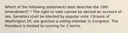 Which of the following statements best describe the 19th Amendment? * The right to vote cannot be denied on account of sex. Senators shall be elected by popular vote. Citizens of Washington DC are granted a voting member in Congress. The President is limited to running for 2 terms.