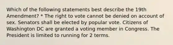 Which of the following statements best describe the 19th Amendment? * The right to vote cannot be denied on account of sex. Senators shall be elected by popular vote. Citizens of Washington DC are granted a voting member in Congress. The President is limited to running for 2 terms.