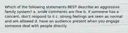 Which of the following statements BEST describe an aggressive family system? a. snide comments are fine b. if someone has a concern, don't respond to it c. strong feelings are seen as normal and are allowed d. have an audience present when you engage someone deal with people directly