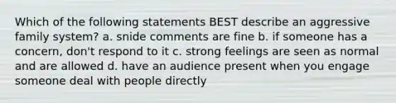 Which of the following statements BEST describe an aggressive family system? a. snide comments are fine b. if someone has a concern, don't respond to it c. strong feelings are seen as normal and are allowed d. have an audience present when you engage someone deal with people directly