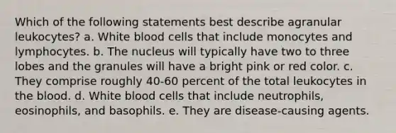 Which of the following statements best describe agranular leukocytes? a. White blood cells that include monocytes and lymphocytes. b. The nucleus will typically have two to three lobes and the granules will have a bright pink or red color. c. They comprise roughly 40-60 percent of the total leukocytes in the blood. d. White blood cells that include neutrophils, eosinophils, and basophils. e. They are disease-causing agents.