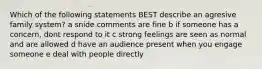 Which of the following statements BEST describe an agresive family system? a snide comments are fine b if someone has a concern, dont respond to it c strong feelings are seen as normal and are allowed d have an audience present when you engage someone e deal with people directly