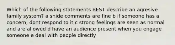 Which of the following statements BEST describe an agresive family system? a snide comments are fine b if someone has a concern, dont respond to it c strong feelings are seen as normal and are allowed d have an audience present when you engage someone e deal with people directly