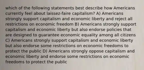 which of the following statements best describe how Americans currently feel about laissez-faire capitalism? A) Americans strongly support capitalism and economic liberty and reject all restrictions on economic freedom B) Americans strongly support capitalism and economic liberty but also endorse policies that are designed to guarantee economic equality among all citizens C) Americans strongly support capitalism and economic liberty but also endorse some restrictions on economic freedoms to protect the public D) Americans strongly oppose capitalism and economic liberty and endorse some restrictions on economic freedoms to protect the public